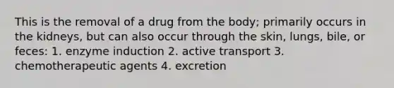 This is the removal of a drug from the body; primarily occurs in the kidneys, but can also occur through the skin, lungs, bile, or feces: 1. enzyme induction 2. active transport 3. chemotherapeutic agents 4. excretion