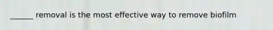 ______ removal is the most effective way to remove biofilm