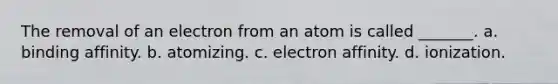 The removal of an electron from an atom is called _______. a. binding affinity. b. atomizing. c. electron affinity. d. ionization.