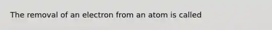 The removal of an electron from an atom is called