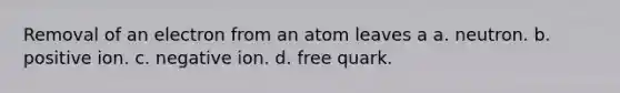 Removal of an electron from an atom leaves a a. neutron. b. positive ion. c. negative ion. d. free quark.