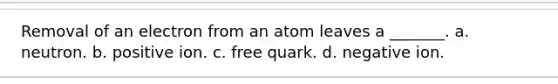 Removal of an electron from an atom leaves a _______. a. neutron. b. positive ion. c. free quark. d. negative ion.