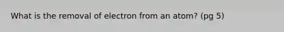 What is the removal of electron from an atom? (pg 5)