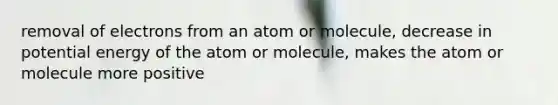 removal of electrons from an atom or molecule, decrease in potential energy of the atom or molecule, makes the atom or molecule more positive