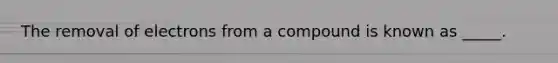 The removal of electrons from a compound is known as _____.