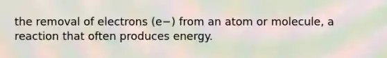 the removal of electrons (e−) from an atom or molecule, a reaction that often produces energy.