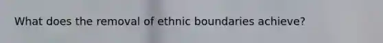 What does the removal of ethnic boundaries achieve?