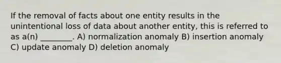 If the removal of facts about one entity results in the unintentional loss of data about another entity, this is referred to as a(n) ________. A) normalization anomaly B) insertion anomaly C) update anomaly D) deletion anomaly