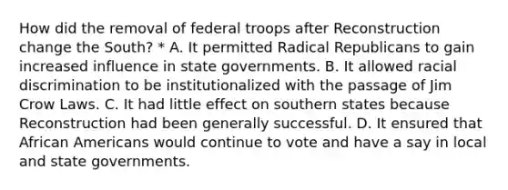 How did the removal of federal troops after Reconstruction change the South? * A. It permitted Radical Republicans to gain increased influence in state governments. B. It allowed racial discrimination to be institutionalized with the passage of Jim Crow Laws. C. It had little effect on southern states because Reconstruction had been generally successful. D. It ensured that African Americans would continue to vote and have a say in local and state governments.