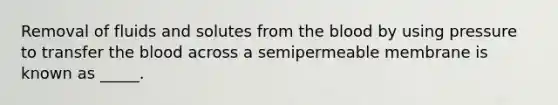 Removal of fluids and solutes from the blood by using pressure to transfer the blood across a semipermeable membrane is known as _____.