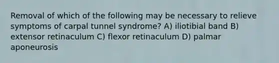 Removal of which of the following may be necessary to relieve symptoms of carpal tunnel syndrome? A) iliotibial band B) extensor retinaculum C) flexor retinaculum D) palmar aponeurosis