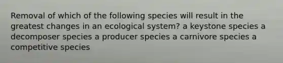 Removal of which of the following species will result in the greatest changes in an ecological system? a keystone species a decomposer species a producer species a carnivore species a competitive species