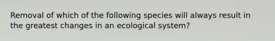 Removal of which of the following species will always result in the greatest changes in an ecological system?