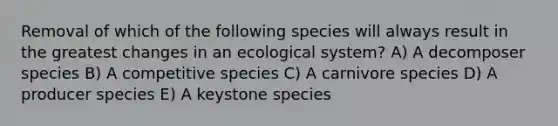 Removal of which of the following species will always result in the greatest changes in an ecological system? A) A decomposer species B) A competitive species C) A carnivore species D) A producer species E) A keystone species