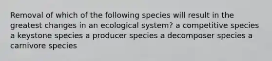 Removal of which of the following species will result in the greatest changes in an ecological system? a competitive species a keystone species a producer species a decomposer species a carnivore species