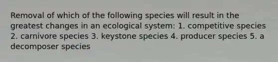 Removal of which of the following species will result in the greatest changes in an ecological system: 1. competitive species 2. carnivore species 3. keystone species 4. producer species 5. a decomposer species