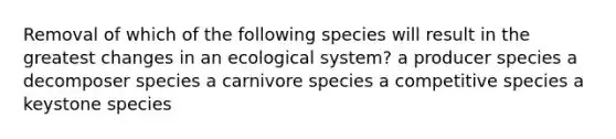 Removal of which of the following species will result in the greatest changes in an ecological system? a producer species a decomposer species a carnivore species a competitive species a keystone species