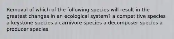 Removal of which of the following species will result in the greatest changes in an ecological system? a competitive species a keystone species a carnivore species a decomposer species a producer species