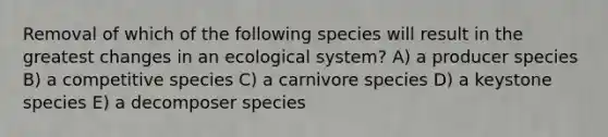 Removal of which of the following species will result in the greatest changes in an ecological system? A) a producer species B) a competitive species C) a carnivore species D) a keystone species E) a decomposer species