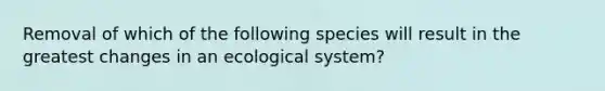 Removal of which of the following species will result in the greatest changes in an ecological system?