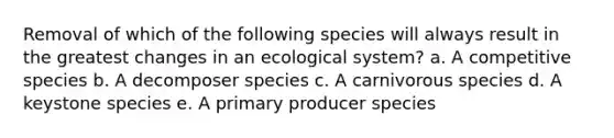 Removal of which of the following species will always result in the greatest changes in an ecological system? a. A competitive species b. A decomposer species c. A carnivorous species d. A keystone species e. A primary producer species