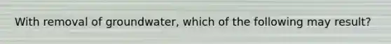 With removal of groundwater, which of the following may result?