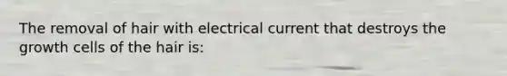 The removal of hair with electrical current that destroys the growth cells of the hair is: