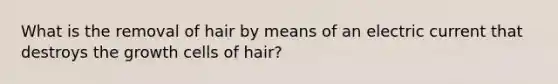 What is the removal of hair by means of an electric current that destroys the growth cells of hair?