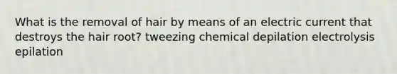 What is the removal of hair by means of an electric current that destroys the hair root? tweezing chemical depilation electrolysis epilation