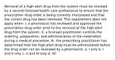 Removal of a high-alert drug from the system must be checked by a second licensed health care professional to ensure that the prescription drug order is being correctly interpreted and that the correct drug has been removed. This requirement does not apply when: I. a pharmacist has reviewed and approved the prescription drug order prior to the removal of the high-alert drug from the system. II. a licensed practitioner controls the ordering, preparation, and administration of the medication during a medical procedure. III. the prescribing practitioner has determined that the high-alert drug must be administered before the drug order can be reviewed by a pharmacist. a. I only b. I and II only c. II and III only d. All