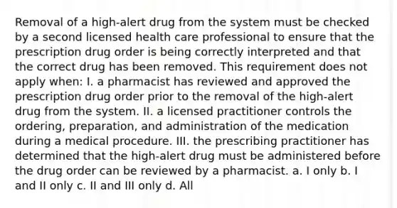 Removal of a high-alert drug from the system must be checked by a second licensed health care professional to ensure that the prescription drug order is being correctly interpreted and that the correct drug has been removed. This requirement does not apply when: I. a pharmacist has reviewed and approved the prescription drug order prior to the removal of the high-alert drug from the system. II. a licensed practitioner controls the ordering, preparation, and administration of the medication during a medical procedure. III. the prescribing practitioner has determined that the high-alert drug must be administered before the drug order can be reviewed by a pharmacist. a. I only b. I and II only c. II and III only d. All