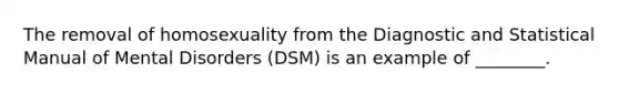 The removal of homosexuality from the Diagnostic and Statistical Manual of Mental Disorders (DSM) is an example of ________.