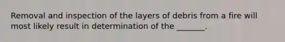 Removal and inspection of the layers of debris from a fire will most likely result in determination of the _______.