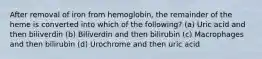 After removal of iron from hemoglobin, the remainder of the heme is converted into which of the following? (a) Uric acid and then biliverdin (b) Biliverdin and then bilirubin (c) Macrophages and then bilirubin (d) Urochrome and then uric acid