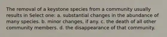 The removal of a keystone species from a community usually results in Select one: a. substantial changes in the abundance of many species. b. minor changes, if any. c. the death of all other community members. d. the disappearance of that community.