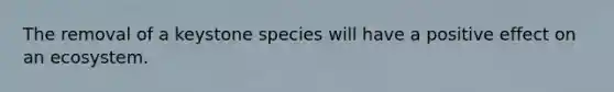 The removal of a keystone species will have a positive effect on an ecosystem.