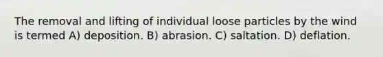 The removal and lifting of individual loose particles by the wind is termed A) deposition. B) abrasion. C) saltation. D) deflation.