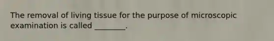 The removal of living tissue for the purpose of microscopic examination is called ________.