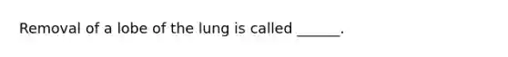 Removal of a lobe of the lung is called ______.