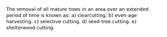 The removal of all mature trees in an area over an extended period of time is known as: a) clearcutting. b) even-age harvesting. c) selective cutting. d) seed-tree cutting. e) shelterwood cutting.