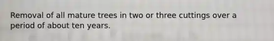 Removal of all mature trees in two or three cuttings over a period of about ten years.