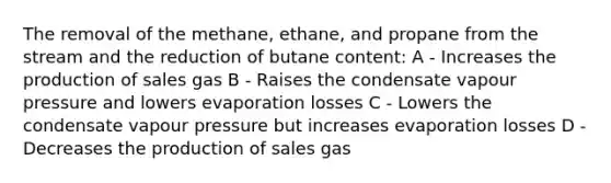 The removal of the methane, ethane, and propane from the stream and the reduction of butane content: A - Increases the production of sales gas B - Raises the condensate vapour pressure and lowers evaporation losses C - Lowers the condensate vapour pressure but increases evaporation losses D - Decreases the production of sales gas