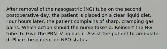 After removal of the nasogastric (NG) tube on the second postoperative day, the patient is placed on a clear liquid diet. Four hours later, the patient complains of sharp, cramping gas pains. Which action should the nurse take? a. Reinsert the NG tube. b. Give the PRN IV opioid. c. Assist the patient to ambulate. d. Place the patient on NPO status.