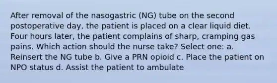 After removal of the nasogastric (NG) tube on the second postoperative day, the patient is placed on a clear liquid diet. Four hours later, the patient complains of sharp, cramping gas pains. Which action should the nurse take? Select one: a. Reinsert the NG tube b. Give a PRN opioid c. Place the patient on NPO status d. Assist the patient to ambulate