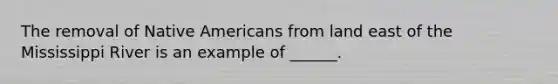 The removal of Native Americans from land east of the Mississippi River is an example of ______.