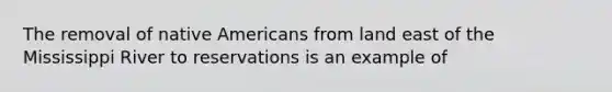 The removal of native Americans from land east of the Mississippi River to reservations is an example of