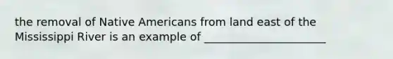 the removal of Native Americans from land east of the Mississippi River is an example of ______________________