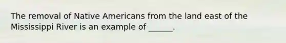 The removal of Native Americans from the land east of the Mississippi River is an example of ______.