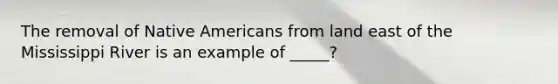 The removal of Native Americans from land east of the Mississippi River is an example of _____?