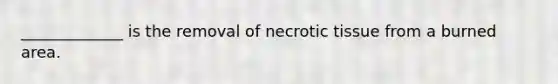 _____________ is the removal of necrotic tissue from a burned area.